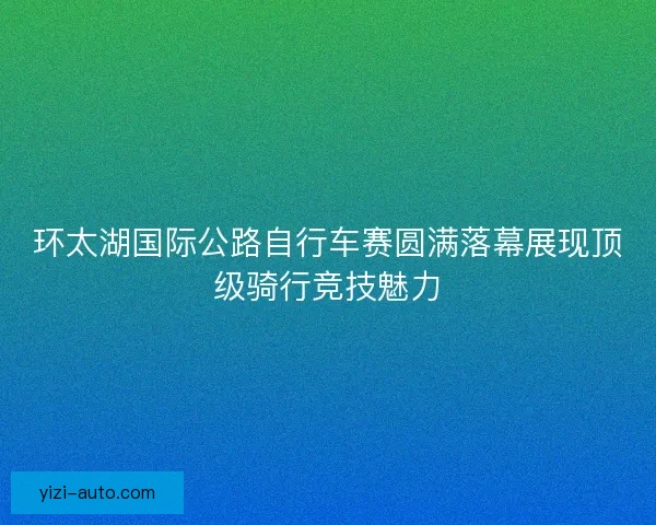 环太湖国际公路自行车赛圆满落幕展现顶级骑行竞技魅力 环太湖国际公路自行车赛圆满落幕展现顶级骑行竞技魅力