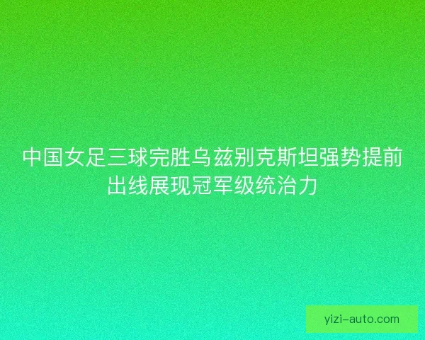 中国女足三球完胜乌兹别克斯坦强势提前出线展现冠军级统治力