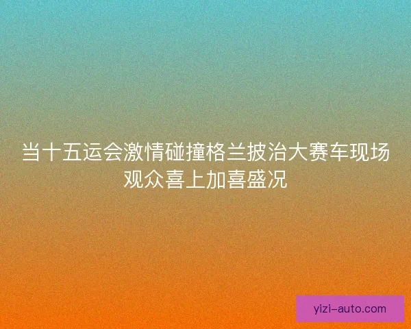当十五运会激情碰撞格兰披治大赛车现场观众喜上加喜盛况