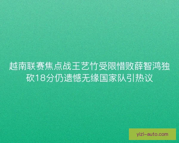 越南联赛焦点战王艺竹受限惜败薛智鸿独砍18分仍遗憾无缘国家队引热议