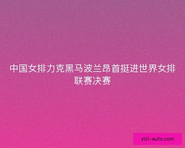中国女排力克黑马波兰昂首挺进世界女排联赛决赛 中国女排力克黑马波兰昂首挺进世界女排联赛决赛