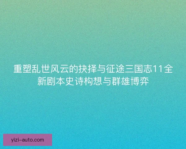 重塑乱世风云的抉择与征途三国志11全新剧本史诗构想与群雄博弈 重塑乱世风云的抉择与征途三国志11全新剧本史诗构想与群雄博弈