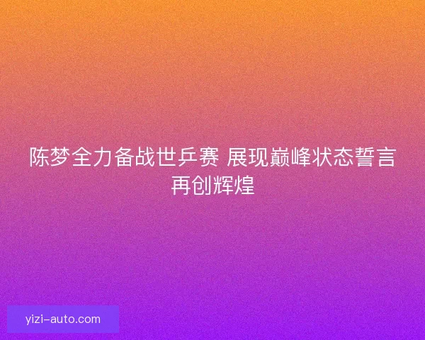 陈梦全力备战世乒赛 展现巅峰状态誓言再创辉煌
