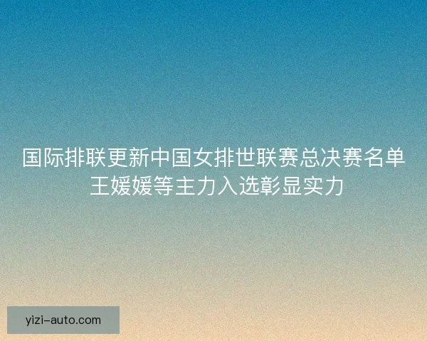 国际排联更新中国女排世联赛总决赛名单 王媛媛等主力入选彰显实力