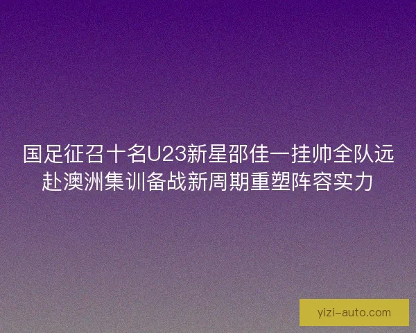 国足征召十名U23新星邵佳一挂帅全队远赴澳洲集训备战新周期重塑阵容实力 国足征召十名U23新星邵佳一挂帅全队远赴澳洲集训备战新周期重塑阵容实力