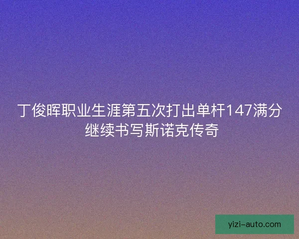 丁俊晖职业生涯第五次打出单杆147满分 继续书写斯诺克传奇 丁俊晖职业生涯第五次打出单杆147满分 继续书写斯诺克传奇