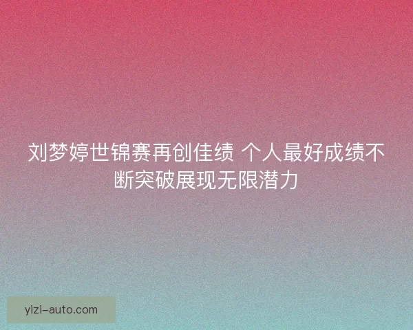 刘梦婷世锦赛再创佳绩 个人最好成绩不断突破展现无限潜力 刘梦婷世锦赛再创佳绩 个人最好成绩不断突破展现无限潜力