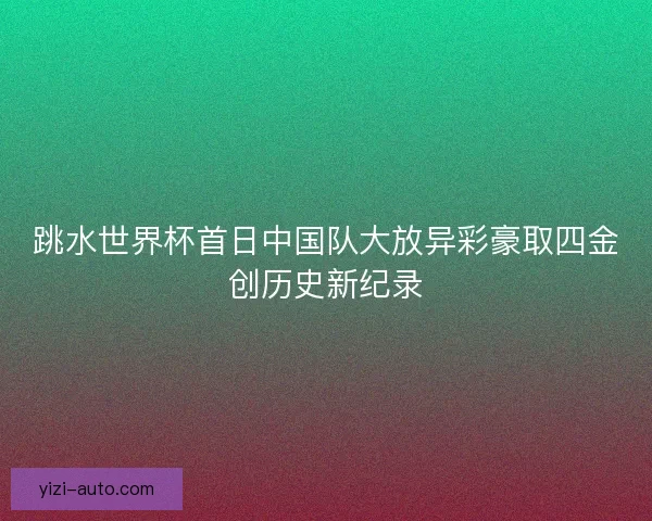跳水世界杯首日中国队大放异彩豪取四金创历史新纪录 跳水世界杯首日中国队大放异彩豪取四金创历史新纪录