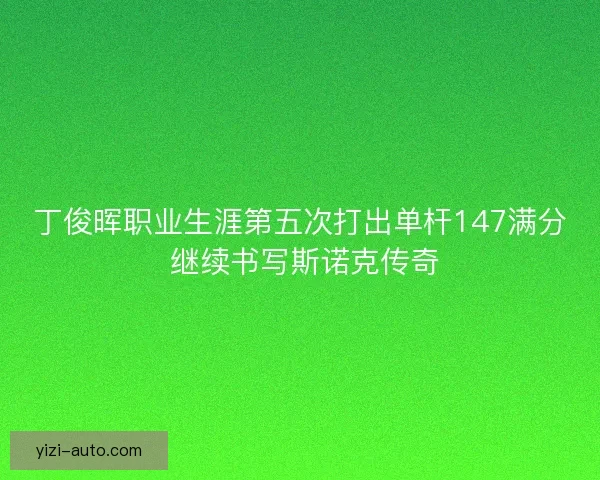 丁俊晖职业生涯第五次打出单杆147满分 继续书写斯诺克传奇 丁俊晖职业生涯第五次打出单杆147满分 继续书写斯诺克传奇